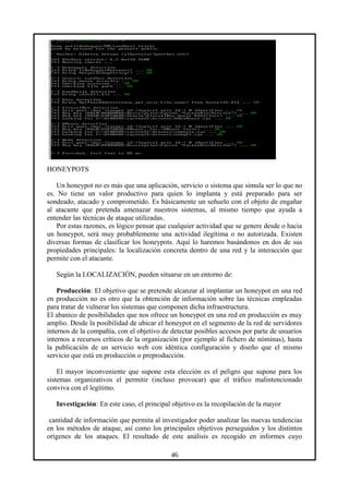 HONEYPOTS
Un honeypot no es más que una aplicación, servicio o sistema que simula ser lo que no
es. No tiene un valor productivo para quien lo implanta y está preparado para ser
sondeado, atacado y comprometido. Es básicamente un señuelo con el objeto de engañar
al atacante que pretenda amenazar nuestros sistemas, al mismo tiempo que ayuda a
entender las técnicas de ataque utilizadas.
Por estas razones, es lógico pensar que cualquier actividad que se genere desde o hacia
un honeypot, será muy probablemente una actividad ilegítima o no autorizada. Existen
diversas formas de clasificar los honeypots. Aquí lo haremos basándonos en dos de sus
propiedades principales: la localización concreta dentro de una red y la interacción que
permite con el atacante.
Según la LOCALIZACIÓN, pueden situarse en un entorno de:
Producción: El objetivo que se pretende alcanzar al implantar un honeypot en una red
en producción no es otro que la obtención de información sobre las técnicas empleadas
para tratar de vulnerar los sistemas que componen dicha infraestructura.
El abanico de posibilidades que nos ofrece un honeypot en una red en producción es muy
amplio. Desde la posibilidad de ubicar el honeypot en el segmento de la red de servidores
internos de la compañía, con el objetivo de detectar posibles accesos por parte de usuarios
internos a recursos críticos de la organización (por ejemplo al fichero de nóminas), hasta
la publicación de un servicio web con idéntica configuración y diseño que el mismo
servicio que está en producción o preproducción.
El mayor inconveniente que supone esta elección es el peligro que supone para los
sistemas organizativos el permitir (incluso provocar) que el tráfico malintencionado
conviva con el legítimo.
Investigación: En este caso, el principal objetivo es la recopilación de la mayor
cantidad de información que permita al investigador poder analizar las nuevas tendencias
en los métodos de ataque, así como los principales objetivos perseguidos y los distintos
orígenes de los ataques. El resultado de este análisis es recogido en informes cuyo
46
 