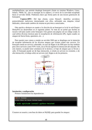 multiplataforma, que permite desplegar honeypots cliente en sistemas Windows, Linux,
Solaris, *BSD, etc., que se encargan de la captura y el envío de la actividad recopilada
hacia el servidor Sebek. Podríamos decir que forma parte de una tercera generación de
honeypots.
Capture-HPC: Del tipo cliente, como HoneyC, identifica servidores
potencialmente maliciosos interactuando con ellos, utilizando una máquina virtual
dedicada y observando cambios de sistema no previstos o autorizados.
Otra opción a destacar en cuanto a la elección de un honeypot es la de la web Project
HoneyPot (se desarrollara en el siguiente punto). Se trata de un portal que facilita un
recurso web para usarlo como honeypot. Este genera una página con un código script, la
cual utiliza diversas técnicas para la recopilación de información (IPs, logins usados en
ataques de fuerza bruta, spammers, etc…).
Para nuestro caso vamos a emular un servidor SSH que se despliega con la intención
de recopilar información de los diversos ataques que existen contra este servicio. Un
honeypot emula un servicio vulnerable, en caso de Kippo el de SSH pero los hay también
para otros servicios como FTP o web, con el fin de registrar la interacción del atacante. De
esta manera, se puede tener constancia de la técnica y el tipo de ataques que se llevan a
cabo. El honeypot puede ser de baja interacción, si emula un servicio no existente, o de
alta interacción, si trabaja sobre un servicio real. Kippo es de los primeros.
Instalación y configuración
Primero instalaremos las dependencias:
Creamos un usuario y una base de datos en MySQL para guardar los ataques:
48
 