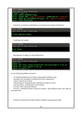 Crearemos un usuario sin privilegios en el sistema para ejecutar el honeypot:
Cambiamos de usuario:
Descargamos el código y lo descomprimimos:
En este directorio podemos encontrar:
-dl/: Donde guardaremos los ficheros descargados mediante wget
-log/kippo.log: Se guarda la información de uso y depuración.
-log/tty/: logs de las sesiones.
-utils/playlog.py: herramienta para reproducir los logs de sesión.
-utils/createfs.py: utilizado para crear fs.pickle.
-fs.pickle: falso sistema de ficheros.
-honeyfs/: contenido del falso sistema de ficheros. Aquí podemos poner una copia de
un sistema real.
Creamos la estructura de la base de datos mediante script proporcionado:
49
 