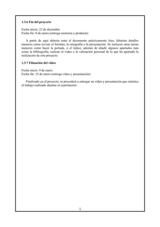 1.3.6 Fin del proyecto
Fecha inicio: 22 de diciembre
Fecha fin: 8 de enero (entrega memoria y producto)
A partir de aquí debería estar el documento prácticamente listo, faltarían detalles
menores como revisar el formato, la ortografía o la presentación. Se incluyen otras tareas
menores como hacer la portada, o el índice, además de añadir algunos apartados más
como la bibliografía, realizar el video o la valoración personal de lo que ha aportado la
realización de este proyecto.
1.3.7 Filmación del video
Fecha inicio: 9 de enero
Fecha fin: 15 de enero (entrega video y presentación)
Finalizado ya el proyecto, se procederá a entregar un video y presentación que sintetice
el trabajo realizado durante el cuatrimestre.
5
 
