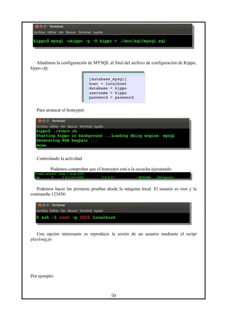 Añadimos la configuración de MYSQL al final del archivo de configuración de Kippo,
kippo.cfg:
Para arrancar el honeypot:
Controlando la actividad
Podemos comprobar que el honeypot está a la escucha ejecutando:
Podemos hacer las primeras pruebas desde la máquina local. El usuario es root y la
contraseña 123456:
Una opción interesante es reproducir la sesión de un usuario mediante el script
playlong.py
Por ejemplo:
50
 
