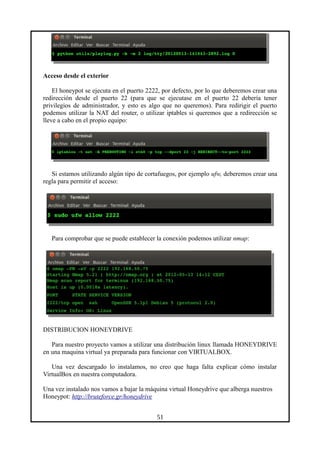 Acceso desde el exterior
El honeypot se ejecuta en el puerto 2222, por defecto, por lo que deberemos crear una
redirección desde el puerto 22 (para que se ejecutase en el puerto 22 debería tener
privilegios de administrador, y esto es algo que no queremos). Para redirigir el puerto
podemos utilizar la NAT del router, o utilizar iptables si queremos que a redirección se
lleve a cabo en el propio equipo:
Si estamos utilizando algún tipo de cortafuegos, por ejemplo ufw, deberemos crear una
regla para permitir el acceso:
Para comprobar que se puede establecer la conexión podemos utilizar nmap:
DISTRIBUCION HONEYDRIVE
Para nuestro proyecto vamos a utilizar una distribución linux llamada HONEYDRIVE
en una maquina virtual ya preparada para funcionar con VIRTUALBOX.
Una vez descargado lo instalamos, no creo que haga falta explicar cómo instalar
VirtualBox en nuestra computadora.
Una vez instalado nos vamos a bajar la máquina virtual Honeydrive que alberga nuestros
Honeypot: http://bruteforce.gr/honeydrive
51
 