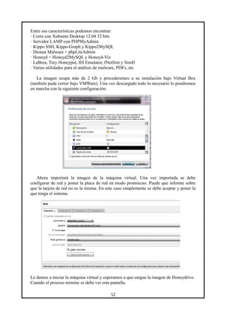 Entre sus características podemos encontrar:
· Corre con Xubuntu Desktop 12.04 32 bits
· Servidor LAMP con PHPMyAdmin
· Kippo SSH, Kippo-Graph y Kippo2MySQL
· Dionea Malware + phpLiteAdmin
· Honeyd + Honeyd2MySQL y Honeyd-Viz
· LaBrea, Tiny Honeypot, IIS Emulator, INetSim y SimH
· Varias utilidades para el análisis de malware, PDFs, etc
La imagen ocupa más de 2 Gb y procederemos a su instalación bajo Virtual Box
(también pude correr bajo VMWare). Una vez descargado todo lo necesario lo pondremos
en marcha con la siguiente configuración:
Ahora importará la imagen de la máquina virtual. Una vez importada se debe
configurar de red y poner la placa de red en modo promiscuo. Puede que informe sobre
que la tarjeta de red no es la misma. En este caso simplemente se debe aceptar y poner la
que tenga el sistema.
Le damos a iniciar la máquina virtual y esperamos a que cargue la imagen de Honeydrive.
Cuando el proceso termine se debe ver esta pantalla.
52
 