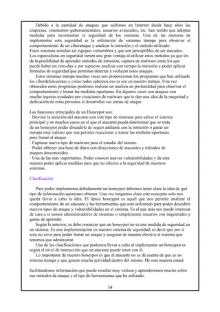 Debido a la cantidad de ataques que sufrimos en Internet desde hace años las
empresas, estamentos gubernamentales, usuarios avanzados, etc. han tenido que adoptar
medidas para incrementar la seguridad de los sistemas. Una de las maneras de
implementar esta seguridad es la utilización de sistemas trampa para observar el
comportamiento de un ciberataque y analizar la intrusión y el método utilizado.
Estos sistemas simulan ser equipos vulnerables y que son perceptibles de ser atacados.
Los especialistas en seguridad tienen una gran ventaja al utilizar estos métodos ya que les
da la posibilidad de aprender métodos de intrusión, captura de malware entre los que
puede haber un zero-day y por supuesto analizar con tiempo la intrusión y poder aplicar
fórmulas de seguridad que permitan detectar y rechazar estos ataques.
Estos sistemas trampa muchas veces nos proporcionan los programas que han utilizado
los ciberdelincuentes y como todos sabemos eso es oro en nuestro trabajo. Una vez
obtenidos estos programas podemos realizar un análisis en profundidad para observar el
comportamiento y tomar las medidas oportunas. En algunos casos son ataques con
mucho ingenio ayudados por creaciones de malware que te dan una idea de la magnitud y
dedicación de estas personas al desarrollar sus armas de ataque.
Las funciones principales de un Honeypot son:
· Desviar la atención del atacante con este tipo de sistemas para salvar el sistema
principal y en muchos casos en el que el atacante pueda determinar que se trata
de un honeypot poder disuadirle de seguir adelante con la intrusión o ganar un
tiempo muy valioso que nos permita reaccionar y tomar las medidas oportunas
para frenar el ataque.
· Capturar nuevo tipo de malware para el estudio del mismo.
· Poder obtener una base de datos con direcciones de atacantes y métodos de
ataques desconocidos.
· Una de las más importantes. Poder conocer nuevas vulnerabilidades y de esta
manera poder aplicar medidas para que no afecten a la seguridad de nuestros
sistemas.
Clasificación
Para poder implementar debidamente un honeypot debemos tener clara la idea de qué
tipo de información queremos obtener. Una vez tengamos claro este concepto solo nos
queda llevar a cabo la idea. El típico honeypot es aquel que nos permite analizar el
comportamiento de un atacante y las herramientas que está utilizando para poder descubrir
nuevos tipos de ataque y vulnerabilidades en el sistema. Es el que más nos puede interesar
de cara a si somos administradores de sistemas o simplemente usuarios con inquietudes y
ganas de aprender.
Según lo anterior, se debe remarcar que un honeypot no es una medida de seguridad en
un sistema. Es una implementación en nuestro sistema de seguridad, es decir que por sí
solo no sirve para poder frenar un ataque y asegurar de manera efectiva el sistema que
tenemos que administrar.
Una de las clasificaciones que podemos llevar a cabo al implementar un honeypot es
según el nivel de interacción que un atacante puede tener con él.
Lo importante de nuestro honeypot es que el atacante no se dé cuenta de que es un
sistema trampa y que genere mucha actividad dentro del mismo. De esta manera estará
facilitándonos información que puede resultar muy valiosa y aprenderemos mucho sobre
sus métodos de ataque y el tipo de herramientas que ha utilizado.
54
 