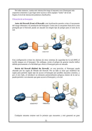 De todas maneras, cuanta más interacción tenga el atacante con el honeypot más
expuestos estaremos a que logre tener acceso a otros equipos “reales” de la red.
Según el nivel de interacción podemos clasificarlos.
Ubicación de un honeypots
Antes del firewall (Front of firewall): esta localización permite evitar el incremento
del riesgo inherente a la instalación del honeypot. Como este se encuentra fuera de la zona
protegida por el firewall, puede ser atacado sin ningún tipo de peligro para el resto de la
red.
Esta configuración evitara las alarmas de otros sistemas de seguridad de la red (IDS) al
recibir ataques en el honeypot. Sin embargo, existe el peligro de generar mucho tráfico
debido precisamente a la facilidad que ofrece el honeypot para ser atacado.
Detrás del firewall (Behind the firewall): en esta posición, el Honeypot queda
afectado por las reglas de filtrado del firewall. Por un lado se tiene que modificar las
reglas para permitir algún tipo de acceso al honeypot por posibles atacantes externos, y
por el otro lado, al introducir un elemento potencialmente peligroso dentro de la red se
puede permitir a un atacante que gane acceso al honeypot y a la red.
Cualquier atacante externo será lo primero que encuentra y esto generará un gran
55
 