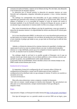 consumo de ancho de banda y espacio en los ficheros de log. Por otro lado, esta ubicación
evita la detección de atacantes internos.
La ubicación tras el firewall permite la detección de atacantes internos así como
firewalls mal configurados, máquinas infectadas por gusanos o virus e incluso atacantes
externos.
Sin embargo las contrapartidas más destacables son la gran cantidad de alertas de
seguridad que generarán otros sistemas de seguridad de la red (Firewalls, IDS). Al recibir
ataques el honeypot se ve la necesidad de asegurar el resto de nuestra red contra el
honeypot mediante el uso de firewalls extras o sistemas de bloqueo de acceso, ya que si
un atacante logra comprometer el sistema tendrá vía libre en su ataque a toda la red.
Hay varias circunstancias que obligan a este tipo de arquitectura, como por ejemplo la
detección de atacantes internos o la imposibilidad de utilizar una dirección IP externa para
el honeypot.
En la zona desmilitarizada (DMZ): la ubicación en la zona desmilitarizada permite por
un lado juntar en el mismo segmento a los servidores de producción con el honeypot y por
el otro controlar el peligro que añade su uso, ya que tiene un firewall que lo aísla de resto
de la red local.
Además, se elimina las alarmas de los sistemas internos de seguridad y el peligro que
supone para la red al no estar en contacto directo con esta. La detección de atacantes
internos se ve algo debilitada, puesto que al no compartir el mismo segmento de red que
la LAN, un atacante local no accederá al Honeypot.
Sin embargo, desde la red local sí es posible acceder al Honeypot, con lo que un
atacante interno que intente atacar a los servidores públicos u otros sistemas externos, por
ejemplo un gusano, muy probablemente acabe siendo detectado.
Conociendo todas las posibilidades, hemos decidido colocar este sistema trampa en una
DMZ creada exclusivamente para su uso.
Instalación de los honeypots
Es importante el tema de la configuración de red. Aconsejo editar el fichero de
configuración de Honeydrive y poner una IP estática para no tener cambiar la
configuración de las interfaces cada vez que arranque el sistema. El archivo en cuestión se
encuentra en la ruta:
/etc/network/interfaces.
Bien echa estas aclaraciones vamos a empezar a instalar los honeypots.
Ante todo un consejo: cuando pongan en marcha estos honeypot hay que practicar con
ellos para ver su funcionamiento, siempre monitorizando el host que alberga la
máquina virtual.
Kippo
Aquí presento a Kippo, un honeypot de media interacción:http://code.google.com/p/kippo/
Este tipo de honeypot nos va a permitir emular un servicio SSH con un login y pass
56
 