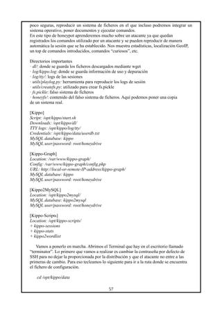 poco seguras, reproducir un sistema de ficheros en el que incluso podremos integrar un
sistema operativo, poner documentos y ejecutar comandos.
En este tipo de honeypot aprenderemos mucho sobre un atacante ya que quedan
registrados los comandos utilizado por un atacante y se pueden reproducir de manera
automática la sesión que se ha establecido. Nos muestra estadísticas, localización GeoIP,
un top de comandos introducidos, comandos “curiosos”, etc.
Directorios importantes
· dl/: donde se guarda los ficheros descargados mediante wget
· log/kippo.log: donde se guarda información de uso y depuración
· log/tty/: logs de las sesiones
· utils/playlog.py: herramienta para reproducir los logs de sesión
· utils/createfs.py: utilizado para crear fs.pickle
· fs.pickle: falso sistema de ficheros
· honeyfs/: contenido del falso sistema de ficheros. Aquí podemos poner una copia
de un sistema real.
[Kippo]
Script: /opt/kippo/start.sh
Downloads: /opt/kippo/dl/
TTY logs: /opt/kippo/log/tty/
Credentials: /opt/kippo/data/userdb.txt
MySQL database: kippo
MySQL user/password: root/honeydrive
[Kippo-Graph]
Location: /var/www/kippo-graph/
Config: /var/www/kippo-graph/config.php
URL: http://local-or-remote-IP-address/kippo-graph/
MySQL database: kippo
MySQL user/password: root/honeydrive
[Kippo2MySQL]
Location: /opt/kippo2mysql/
MySQL database: kippo2mysql
MySQL user/password: root/honeydrive
[Kippo-Scripts]
Location: /opt/kippo-scripts/
+ kippo-sessions
+ kippo-stats
+ kippo2wordlist
Vamos a ponerlo en marcha. Abrimos el Terminal que hay en el escritorio llamado
“terminator”. Lo primero que vamos a realizar es cambiar la contraseña por defecto de
SSH para no dejar la proporcionada por la distribución y que el atacante no entre a las
primeras de cambio. Para eso tecleamos lo siguiente para ir a la ruta donde se encuentra
el fichero de configuración.
cd /opt/kippo/data
57
 