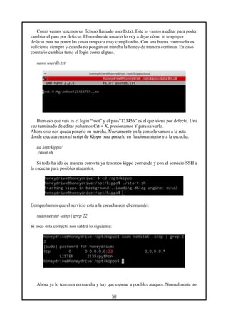 Como vemos tenemos un fichero llamado userdb.txt. Este lo vamos a editar para poder
cambiar el pass por defecto. El nombre de usuario lo voy a dejar cómo lo tengo por
defecto para no poner las cosas tampoco muy complicadas. Con una buena contraseña es
suficiente siempre y cuando no pongan en marcha la honey de manera continua. En caso
contrario cambiar tanto el login como el pass.
nano userdb.txt
Bien eso que veis es el login “root” y el pass”123456” es el que viene por defecto. Una
vez terminado de editar pulsamos Crt + X, presionamos Y para salvarlo.
Ahora solo nos queda ponerlo en marcha. Nuevamente en la consola vamos a la ruta
donde ejecutaremos el script de Kippo para ponerlo en funcionamiento y a la escucha.
cd /opt/kippo/
./start.sh
Si todo ha ido de manera correcta ya tenemos kippo corriendo y con el servicio SSH a
la escucha para posibles atacantes.
Comprobamos que el servicio está a la escucha con el comando:
sudo netstat -atnp | grep 22
Si todo esta correcto nos saldrá lo siguiente:
Ahora ya lo tenemos en marcha y hay que esperar a posibles ataques. Normalmente no
58
 