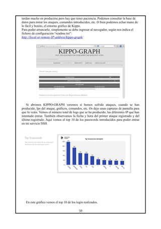 tardan mucho en producirse pero hay que tener paciencia. Podemos consultar la base de
datos para mirar los ataques, comandos introducidos, etc. O bien podemos echar mano de
lo fácil y bonito, el entorno gráfico de Kippo.
Para poder arrancarlo, simplemente se debe ingresar al navegador, según nos indica el
fichero de configuración “readme.txt”:
http://local-or-remote-IP-address/kippo-graph/
Si abrimos KIPPO-GRAPH veremos si hemos sufrido ataques, cuando se han
producido, Ips del ataque, gráficos, comandos, etc. Os dejo unas capturas de pantalla para
que lo veáis. Vemos el número total de logs que se ha producido, las diferentes IP que han
intentado entrar. También observamos la fecha y hora del primer ataque registrado y del
último registrado. Aquí vemos el top 10 de los passwords introducidos para poder entrar
en mi servicio SSH.
En este gráfico vemos el top 10 de los login realizados.
59
 