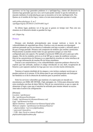 queremos ver los logs generados podemos ir a /opt/kippo/log y dentro del directorio tty
tenemos logs generados que nos van a servir para poder simular lo que ha realizado un
atacante mediante el script playlog.py que se encuentra en la ruta /opt/kippo/utils. Nos
fijamos en el nombre de los logs y vamos a la ruta mencionada para ejecutar el script.
sudo python playlog.py -b -m 2
/opt/kippo/log/tty/20130525-214559-6881.log 0
En último lugar, podemos ver el log que se genera en tiempo real. Para esto nos
situamos en el directorio donde se guardan los logs:
tail -f kippo.log
Dionaea
Dionaea está diseñado principalmente para recoger malware a través de las
vulnerabilidades de seguridad que ofrece. Gracias a esto un atacante nos descargará
malware pensando que de esa manera el ordenador está bajo su poder y utilizarlo para el
fin que el tenga pensado. Dioanea está compuesto de módulos que emulan a protocolos.
Prácticamente se pueden emular todos los que queramos aunque ya viene bien
configurado para este aspecto. Por ejemplo el protocolo SMB está activo para que sufra
ataques. Otro de los módulos activos es el de SIP que es capaz de establecer sesiones.
Otra de las características de Dionaea es su capacidad de escuchar en varias interfaces de
red y recoge información de muchas IPs de forma simultánea.
Gracias a sus características y a las vulnerabilidades expuestas podemos observar los
exploits que han utilizado, analizar el código introducido en una shell, recuperación de
binarios y por supuesto analizar los logs que nos van a revelar mucha información.
Tenemos el registro detallado de los ataques y esto incluye cualquier acción que se
puedan realizar en el sistema. El fin último para lo que está programado este honeypot
tan fantástico es el de la obtención de malware para su posterior análisis.
Entre los servicios vulnerables que mantiene a la espera para ser atacado nos
encontramos con SMB, SIP, MYSQL, Ftpd, epmapper, etc. Utiliza para almacenar todos
estos resultados una base de datos SQLite. Otra de sus características es que es capaz de
almacenar el login y pass que el atacante ha utilizado para intentar obtener un acceso.
Ante todo el archivo de configuración:
[Dionaea]
Location: /opt/dionaea/
Bin: /opt/dionaea/bin/dionaea
Config: /opt/dionaea/etc/dionaea/dionaea.conf
Logs: /opt/dionaea/var/log/
SQLite database: /opt/dionaea/var/dionaea/logsql.sqlite
Malware samples: /opt/dionaea/var/dionaea/binaries/
+ phpLiteAdmin: /var/www/phpliteadmin,
+ password: honeydrive,
+ URL: http://local-or-remote-IPaddress/
phpliteadmin/phpliteadmin.php
64
 
