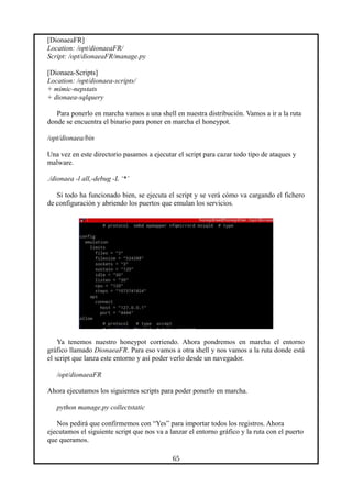 [DionaeaFR]
Location: /opt/dionaeaFR/
Script: /opt/dionaeaFR/manage.py
[Dionaea-Scripts]
Location: /opt/dionaea-scripts/
+ mimic-nepstats
+ dionaea-sqlquery
Para ponerlo en marcha vamos a una shell en nuestra distribución. Vamos a ir a la ruta
donde se encuentra el binario para poner en marcha el honeypot.
/opt/dionaea/bin
Una vez en este directorio pasamos a ejecutar el script para cazar todo tipo de ataques y
malware.
./dionaea -l all,-debug -L ‘*’
Si todo ha funcionado bien, se ejecuta el script y se verá cómo va cargando el fichero
de configuración y abriendo los puertos que emulan los servicios.
Ya tenemos nuestro honeypot corriendo. Ahora pondremos en marcha el entorno
gráfico llamado DionaeaFR. Para eso vamos a otra shell y nos vamos a la ruta donde está
el script que lanza este entorno y así poder verlo desde un navegador.
/opt/dionaeaFR
Ahora ejecutamos los siguientes scripts para poder ponerlo en marcha.
python manage.py collectstatic
Nos pedirá que confirmemos con “Yes” para importar todos los registros. Ahora
ejecutamos el siguiente script que nos va a lanzar el entorno gráfico y la ruta con el puerto
que queramos.
65
 