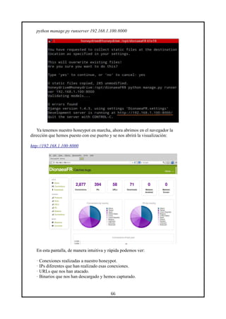 python manage.py runserver 192.168.1.100:8000
Ya tenemos nuestro honeypot en marcha, ahora abrimos en el navegador la
dirección que hemos puesto con ese puerto y se nos abrirá la visualización:
http://192.168.1.100:8000
En esta pantalla, de manera intuitiva y rápida podemos ver:
· Conexiones realizadas a nuestro honeypot.
· IPs diferentes que han realizado esas conexiones.
· URLs que nos han atacado.
· Binarios que nos han descargado y hemos capturado.
66
 