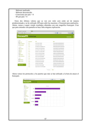 · Malware analizado.
· Malware desconocido.
· Conexiones por país = 0
· IPs por país = 0
Estos dos últimos valores que se ven con valor cero están así de manera
predeterminada y no he utilizado API para subir las muestras a Virustotal para analizarlos.
Ahora, vamos a seguir viendo resultados obtenidos con este magnífico honeypot. Creo
que para entender esta pantalla no hace falta ninguna explicación.
Ahora vemos los protocolos y los puertos que más se han utilizado a la hora de atacar el
honeypot.
67
 