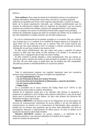 delictivo.
Fines auditores: Otro campo de interés de la informática forense es la auditoría de
sistemas informáticos. Relacionado con los fines correctivos, se pueden programar
auditorias de seguridad, que llevan a cabo empresas especializadas, o incluso un equipo
dentro de la propia organización interesada, que verifiquen periódicamente que los
sistemas de información cumplen todos los requisitos de seguridad y que los usuarios
mantiene unos mínimos de cuidados y prácticas de seguridad entorno a esos equipos.
Como en cualquier otra ciencia, la informática forense debe asegurar unos principios
mínimos de calidad para asegurar que todos los resultados que obtiene son de calidad y no
han sido manipulados en ningún momento, por ello debe asegurar que:
– Se evita la contaminación de las pruebas recogidas en el escenario. Hay que verificar
que el equipo que se va a analizar no se modifica de ninguna manera ni se manipula, de
igual forma con las copias de datos que se realicen. Para ello existen técnicas que
prueban que una copia realizada es fiel a su original y contiene exactamente la misma
información sin que haya variado ni tan siquiera un bit.
– Se debe actuar metódicamente. Hay que seguir unos pasos y seguirlos de manera
correcta, se debe estar muy atento en todo momento a los detalles y no permitir que
cualquier error o negligencia den al traste con todo el trabajo.
– Se debe controlar la prueba obtenida y evitar manipulaciones. Hay que realizar un
registro de quién o quiénes han tenido en cada momento las pruebas y qué se ha hecho
con ellas. De este modo nunca se podrá decir que las pruebas han sido manipuladas
haciendo que pierdan su finalidad probativa en un proceso judicial.
Regulación
Todo lo anteriormente expuesto esta regulado legalmente tanto por normativas
naciones como internacionales. Así pues en España esta regulado por:
– Ley de Enjuiciamiento Civil.
– Ley de Protección de Datos de Carácter Personal.
– Ley de Servicios de la Sociedad de la Información y comercio electrónico.
– Ley de Conservación de Datos.
– Código Penal.
En la actualidad con la nueva reforma del Código Penal (L.O 1/2015) se han
endurecido las penas relativas a delitos informáticos.
Además de la regulación estatal que se ha repasado cabe destacar la regulación y
propuestas de regulación a nivel europeo sobre aspectos informáticos y que son de igual
interés para el profesional de este ámbito. Así pues cabe destacar dos directivas del
Parlamento Europeo y del Consejo.
Directiva 2006/24/CE esta directiva trata de las obligaciones de los proveedores de
servicios de comunicaciones electrónicas de acceso público o de una red pública de
comunicaciones en relación con la conservación de determinados datos generados o
tratados por los mismos, para garantizar que los datos estén disponibles con fines de
investigación, detección y enjuiciamiento de delitos graves, tal como se definen en la
legislación nacional de cada Estado miembro
Directiva 2013/40/UE establece las normas mínimas a la definición de las
infracciones penales y a las sanciones aplicables en el ámbito de los ataques
contra los sistemas de información.
7
 