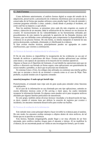 6.- Anti-Forense
Como definimos anteriormente, el análisis forense digital se ocupa del estudio de la
adquisición, preservación y presentación de evidencias electrónicas para ser procesadas y
conservadas de tal forma que puedan utilizarse como prueba legal. Se trata de entender y
contestar preguntas referidas a cómo, cuándo y desde dónde se produjo el incidente, así
como cuál fue su impacto y a qué afectó.
Para los analistas forenses, se presentan retos cada día más exigentes en cuanto al
rastreo y detección de un atacante, dada la sofisticación de los intrusos en sus técnicas de
evasión. El reconocimiento de las vulnerabilidades en las herramientas utilizadas por
procedimientos de esta materia ha generado la aparición de las llamadas técnicas anti
forenses, que son definidas como metodologías para comprometer la disponibilidad de la
evidencia en un proceso forense. De esta forma, se intenta manipular el material de una
pericia destruyendo, ocultando, eliminando y/o falsificando la evidencia.
Si bien existen muchas técnicas, principalmente pueden ser agrupadas en cuatro
clasificaciones, que veremos a continuación.
A) Técnicas de borrado o destrucción de la información
El fin de esta técnica es imposibilitar la recuperación de las evidencias ya sea por el
borrado de archivos o particiones del disco. Existen muchas aplicaciones que realizan
estas tareas y son capaces de ejecutarse en la mayoría de los sistemas operativos.
Algunas se basan en el Algoritmo de Gutmann, el cual detalla las operaciones para que un
archivo o directorio sea borrado en forma segura; estas aplicaciones son generalmente de
escaso tamaño y portables, es decir que no precisan una instalación.
En sistemas Linux o Unix, los códigos más utilizados no contienen una interfaz gráfica
sino que se ejecutan a través de un terminal o consola como es el caso de Wipe. Para
probarlo, se puede instalar con el siguiente comando:
usuario@maquina:~$ sudo apt-get install wipe
Posteriormente, el comando man wipe será de gran ayuda para entender cómo funciona
esta aplicación.
En el caso de la información no sea eliminada por este tipo aplicaciones, entrarán en
escena diferentes técnicas como el file carving o slack space, las cuales intentarán
recuperar la información borrada. En algunos casos pueden servir para recuperar archivos
afectados por algunas familias particulares de ransomware.
En este grupo, también entran diversas técnicas vinculadas a la desactivación de logs,
es decir, cuando el sistema tiene por defecto la creación de registros por eventos e
incidentes, los atacantes intentarán desactivarlos para ocultar sus huellas.
B) Técnicas de ocultación de la información
Este método tiene como principal objetivo hacer invisible la evidencia para el analista.
De este modo, los atacantes ocultan mensajes u objetos dentro de otros archivos, de tal
forma que no se perciba su existencia.
Esta técnica, llamada esteganografía, puede llegar a ser muy eficiente de ser bien
ejecutada, pero conlleva muchos riesgos para el atacante o intruso. Al no modificar la
evidencia, de ser encontrada puede ser válida en una investigación formal y por lo tanto
72
 