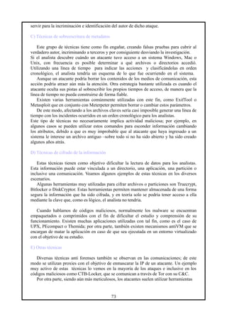 servir para la incriminación e identificación del autor de dicho ataque.
C) Técnicas de sobreescritura de metadatos
Este grupo de técnicas tiene como fin engañar, creando falsas pruebas para cubrir al
verdadero autor, incriminando a terceros y por consiguiente desviando la investigación.
Si el analista descubre cuándo un atacante tuvo acceso a un sistema Windows, Mac o
Unix, con frecuencia es posible determinar a qué archivos o directorios accedió.
Utilizando una línea de tiempo para indicar las acciones y clasificándolas en orden
cronológico, el analista tendría un esquema de lo que fue ocurriendo en el sistema.
Aunque un atacante podría borrar los contenidos de los medios de comunicación, esta
acción podría atraer aún más la atención. Otra estrategia bastante utilizada es cuando el
atacante oculta sus pistas al sobrescribir los propios tiempos de acceso, de manera que la
línea de tiempo no pueda construirse de forma fiable.
Existen varias herramientas comúnmente utilizadas con este fin, como ExifTool o
Metasploit que en conjunto con Meterpeter permiten borrar o cambiar estos parámetros.
De este modo, afectando a los archivos claves sería casi imposible generar una línea de
tiempo con los incidentes ocurridos en un orden cronológico para los analistas.
Este tipo de técnicas no necesariamente implica actividad maliciosa; por ejemplo, en
algunos casos se pueden utilizar estos comandos para esconder información cambiando
los atributos, debido a que es muy improbable que al atacante que haya ingresado a un
sistema le interese un archivo antiguo –sobre todo si no ha sido abierto y ha sido creado
algunos años atrás.
D) Técnicas de cifrado de la información
Estas técnicas tienen como objetivo dificultar la lectura de datos para los analistas.
Esta información puede estar vinculada a un directorio, una aplicación, una partición o
inclusive una comunicación. Veamos algunos ejemplos de estas técnicas en los diversos
escenarios.
Algunas herramientas muy utilizadas para cifrar archivos o particiones son Truecrypt,
Bitlocker o DiskCryptor. Estas herramientas permiten mantener almacenada de una forma
segura la información que ha sido cifrada, y en teoría solo se podría tener acceso a ella
mediante la clave que, como es lógico, el analista no tendría.
Cuando hablamos de códigos maliciosos, normalmente los malware se encuentran
empaquetados o comprimidos con el fin de dificultar el estudio y comprensión de su
funcionamiento. Existen muchas aplicaciones utilizadas con tal fin, como es el caso de
UPX, PEcompact o Themida; por otra parte, también existen mecanismos antiVM que se
encargan de matar la aplicación en caso de que sea ejecutada en un entorno virtualizado
con el objetivo de su estudio.
E) Otras técnicas
Diversas técnicas anti forenses también se observan en las comunicaciones; de este
modo se utilizan proxies con el objetivo de enmascarar la IP de un atacante. Un ejemplo
muy activo de estas técnicas lo vemos en la mayoría de los ataques e inclusive en los
códigos maliciosos como CTB-Locker, que se comunican a través de Tor con su C&C.
Por otra parte, siendo aún más meticulosos, los atacantes suelen utilizar herramientas
73
 