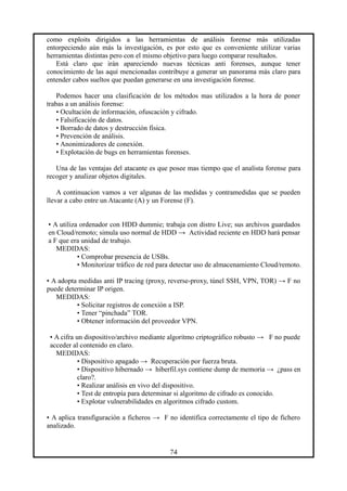 como exploits dirigidos a las herramientas de análisis forense más utilizadas
entorpeciendo aún más la investigación, es por esto que es conveniente utilizar varias
herramientas distintas pero con el mismo objetivo para luego comparar resultados.
Está claro que irán apareciendo nuevas técnicas anti forenses, aunque tener
conocimiento de las aquí mencionadas contribuye a generar un panorama más claro para
entender cabos sueltos que puedan generarse en una investigación forense.
Podemos hacer una clasificación de los métodos mas utilizados a la hora de poner
trabas a un análisis forense:
• Ocultación de información, ofuscación y cifrado.
• Falsificación de datos.
• Borrado de datos y destrucción física.
• Prevención de análisis.
• Anonimizadores de conexión.
• Explotación de bugs en herramientas forenses.
Una de las ventajas del atacante es que posee mas tiempo que el analista forense para
recoger y analizar objetos digitales.
A continuacion vamos a ver algunas de las medidas y contramedidas que se pueden
llevar a cabo entre un Atacante (A) y un Forense (F).
• A utiliza ordenador con HDD dummie; trabaja con distro Live; sus archivos guardados
en Cloud/remoto; simula uso normal de HDD → Actividad reciente en HDD hará pensar
a F que era unidad de trabajo.
MEDIDAS:
• Comprobar presencia de USBs.
• Monitorizar tráfico de red para detectar uso de almacenamiento Cloud/remoto.
• A adopta medidas anti IP tracing (proxy, reverse-proxy, túnel SSH, VPN, TOR) → F no
puede determinar IP origen.
MEDIDAS:
• Solicitar registros de conexión a ISP.
• Tener “pinchada” TOR.
• Obtener información del proveedor VPN.
• A cifra un dispositivo/archivo mediante algoritmo criptográfico robusto → F no puede
acceder al contenido en claro.
MEDIDAS:
• Dispositivo apagado → Recuperación por fuerza bruta.
• Dispositivo hibernado → hiberfil.sys contiene dump de memoria → ¿pass en
claro?.
• Realizar análisis en vivo del dispositivo.
• Test de entropía para determinar si algoritmo de cifrado es conocido.
• Explotar vulnerabilidades en algoritmos cifrado custom.
• A aplica transfiguración a ficheros → F no identifica correctamente el tipo de fichero
analizado.
74
 