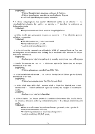 MEDIDAS:
• Utilizar Hex editor para examinar contenido de ficheros.
• Utilizar fuzzy hashing para detectar similitud entre ficheros.
• Analizar Recent Files para detectar anomalías.
• A utiliza esteganografía para ocultar información dentro de un archivo → El
visualizado/reproducción del archivo no permite a F descubrir la existencia de
información oculta.
MEDIDAS:
• Emplear automatización en busca de esteganografiados.
• A utiliza rootkit para enmascarar procesos en memoria → F no identifica proceso
malicioso en ejecución.
MEDIDAS:
• Volcado de memoria y conexiones de red.
• Emplear herramientas AV/AR.
• Análisis estático del dispositivo.
• A oculta información en espacio no utilizado del MBR (62 sectores libres) → F no saca
una imagen de unidad completa solo de SO y datos, perdiendo dicha información solo de
particiones información.
MEDIDAS:
• Realizar copia bit a bit completa de la unidad e inspeccionar esos a 62 sectores.
• A oculta información en HPA → F utiliza una aplicación forense que no recupera
información de ese área.
MEDIDAS:
• Utilizar aplicaciones como EnCase, FTK, TSK.
• A oculta información en área DCO → F utiliza una aplicación forense que no recupera
información de ese área.
MEDIDAS:
• Utilizar herramientas como The ATA Forensic Tool.
• A utiliza slack space (file slack, partition slack o falsos bad blocks) para ocultar
información → F realiza extracción lógica de unidad y no recupera la información
oculta.
MEDIDAS:
• Realizar copia bit a bit de la unidad.
• A utiliza Alternate Data Stream (ADS) o Extended Attribute (xattr) para asociar más de
un stream de datos a un archivo y ocultar información → F no detecta esta información
oculta.
MEDIDAS:
• Correlar resultados de herramientas forenses que analicen los espacios de
almacenamiento menos utilizados.
• Comprobar parámetros de hardware del dispositivo.
• Análisis estadístico del slack space.
75
 