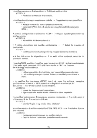 • A utiliza gran número de dispositivos → F obligado analizar todos.
MEDIDAS:
• Paralelizar la obtención de evidencias.
• A utiliza dispositivos con conectores no estándar → F necesita conectores específicos.
MEDIDAS:
• Adaptar el material a nuevas tendencias criminales.
• Capacidad NAND chip-off, tarjetas especiales lectura HDD, reparación
HDD…
• A utiliza configuración no estándar de RAID → F obligado a probar gran número de
configuraciones.
MEDIDAS:
• Recombinar RAID en equipo de A.
• A utiliza dispositivos con medidas anti-tampering → F dañará la evidencia al
manipularlo.
MEDIDAS:
• Identificación visual del dispositivo y proceder de manera alternativa.
• A daña físicamente los dispositivos → F no podrá utilizar equipo de extracción de
evidencias habitual.
• A aplica NSRL scrubbing: Modificar todos los archivos del SO y aplicaciones instaladas
(Para poder seguir ejecutando EXEs y DLLs recalcular su CRC) → F emplea
De-NISTing y no coincide nada.
MEDIDAS:
• Utilizar una política de whitelisting para buscar ficheros que coincidan.
• Utilizar histogramas para detectar fechas con actividad por encima de la
media.
• A modifica los timestamps (MACE times) de todos los archivos; aleatorizar
periódicamente la hora de la BIOS; desactivar en Registro la actualizacion de
LastAccess → F no prodra hacer un análisis temporal.
MEDIDAS:
• Ignorar los timestamps en los metadatos.
• logs secuenciales pueden ayudar a identificar líneas temporales.
• A modifica los timestamps de manera que aparentan consistencia → F no podrá saber si
el timestamp de los ficheros fue modificado.
MEDIDAS:
• Informe “Según el log ocurrió esto a esta hora”.
• A utiliza nombres de archivo restringidos (CON, PRN, AUX…) → F tardará en detectar
esta situación.
MEDIDAS:
• Nunca exportar archivos con sus nombres nativos.
• Exportar ficheros con nombre generado automáticamente.
76
 
