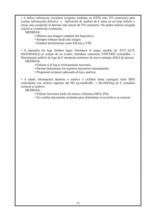 • A utiliza referencias circulares (carpetas anidadas en NTFS máx 255 caracteres) para
ocultar información delictiva → Aplicación de análisis de F entra en un loop infinito o
arroja una excepción al detectar ruta mayor de 255 caracteres. No podrá realizar recogida
selectiva o remota de evidencias.
MEDIDAS:
• Obtener una imagen completa del dispositivo.
• Siempre trabajar desde una imagen.
• Emplear herramientas como EnCase y FTK.
• A manipula los logs (broken logs). Introducir el magic number de .EVT [eLfL
(0x654c664c)] en cuerpo de un evento; introduce caracteres UNICODE extendidos →
Herramienta análisis de logs de F interpreta comienzo de nueva entrada; difícil de parsear.
MEDIDAS:
• Estimar si el log es estrictamente necesario.
• Parsear únicamente los registros necesarios manualmente.
• Programar un parser adecuado al log a analizar.
• A añade información dummie a archivo a exfiltrar hasta conseguir hash MD5
coincidente con archivo legítimo del SO (ej.rundll.dll) → De-NISTing de F considera
correcto el archivo.
MEDIDAS:
• Utilizar funciones hash con menos colisiones (SHA-256).
• No confiar únicamente en hashes para determinar si un archivo es correcto.
77
 