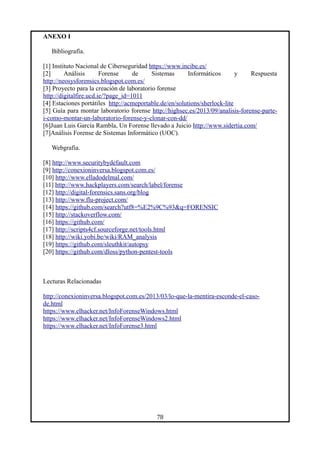 ANEXO I
Bibliografía.
[1] Instituto Nacional de Ciberseguridad https://www.incibe.es/
[2] Análisis Forense de Sistemas Informáticos y Respuesta
http://neosysforensics.blogspot.com.es/
[3] Proyecto para la creación de laboratorio forense
http://digitalfire.ucd.ie/?page_id=1011
[4] Estaciones portátiles http://acmeportable.de/en/solutions/sherlock-lite
[5] Guía para montar laboratorio forense http://highsec.es/2013/09/analisis-forense-parte-
i-como-montar-un-laboratorio-forense-y-clonar-con-dd/
[6]Juan Luis García Rambla, Un Forense llevado a Juicio http://www.sidertia.com/
[7]Análisis Forense de Sistemas Informático (UOC).
Webgrafia.
[8] http://www.securitybydefault.com
[9] http://conexioninversa.blogspot.com.es/
[10] http://www.elladodelmal.com/
[11] http://www.hackplayers.com/search/label/forense
[12] http://digital-forensics.sans.org/blog
[13] http://www.flu-project.com/
[14] https://github.com/search?utf8=%E2%9C%93&q=FORENSIC
[15] http://stackoverflow.com/
[16] https://github.com/
[17] http://scripts4cf.sourceforge.net/tools.html
[18] http://wiki.yobi.be/wiki/RAM_analysis
[19] https://github.com/sleuthkit/autopsy
[20] https://github.com/dloss/python-pentest-tools
Lecturas Relacionadas
http://conexioninversa.blogspot.com.es/2013/03/lo-que-la-mentira-esconde-el-caso-
de.html
https://www.elhacker.net/InfoForenseWindows.html
https://www.elhacker.net/InfoForenseWindows2.html
https://www.elhacker.net/InfoForense3.html
78
 