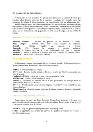 2.3 Descripción de Herramientas.
Actualmente existen multitud de aplicaciones destinadas al análisis forense que
trabajan sobre distintos aspectos de la máquina a analizar, por ejemplo, sobre las
memorias, los discos de almacenamiento, los protocolos de red, las aplicaciones, etc.
También existen suites que ofrecen el análisis sobre varios de estos puntos ofreciendo
herramientas verdaderamente potentes y útiles. No obstante, no existe ni la herramienta
definitiva ni aquella aprobada y validada por ningún estándar. A continuación se hará un
repaso de las herramientas más populares con una breve descripción y su ámbito de
trabajo.
ADQUISICIÓN Y ANÁLISIS DE LA MEMORIA
Proccess Dumper - Convierte un proceso de la memoria a fichero.
FTK Imager - Permite entre otras cosas adquirir la memoria.
DumpIt - Realiza volcados de memoria a fichero.
Responder CE- Captura la memoria y permite analizarla.
Volatility - Analiza procesos y extrae información útil para el analista.
RedLine - Captura la memoria y permite analizarla. Dispone de entrono gráfico.
Memorize - Captura la RAM (Windows y OSX).
MONTAJE DE DISCOS
Utilidades para montar imágenes de disco o virtualizar unidades de forma que se tenga
acceso al sistema de ficheros para posteriormente analizarla.
ImDisk - Controlador de disco virtual.
OSFMount - Permite montar imágenes de discos locales en Windows asignando una
letra de unidad.
raw2vmdk - Utilidad en java que permite convertir raw/dd a .vmdk
FTK Imager - Permite realizar montaje de discos.
vhdtool - Convertidor de formato raw/dd a .vhd permitiendo el montaje desde el
administrador de discos de Windows .
LiveView - Utilidad en java que crea una máquina virtual de VMware partiendo de una
imagen de disco.
MountImagePro - Permite montar imágenes de discos locales en Windows asignando
una letra de unidad
CARVING Y HERRAMIENTAS DE DISCO
Recuperación de datos perdidos, borrados, búsqueda de patrones y ficheros con
contenido determinado como por ejemplo imágenes, vídeos. Recuperación de particiones
y tratamiento de estructuras de discos.
PhotoRec - Muy útil, permite la recuperación de imágenes y vídeo.
Scalpel -Independiente del sistema de archivos. Se puede personalizar los ficheros o
directorios a recuperar.
8
 