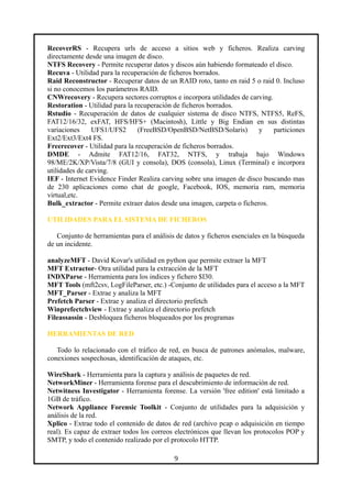 RecoverRS - Recupera urls de acceso a sitios web y ficheros. Realiza carving
directamente desde una imagen de disco.
NTFS Recovery - Permite recuperar datos y discos aún habiendo formateado el disco.
Recuva - Utilidad para la recuperación de ficheros borrados.
Raid Reconstructor - Recuperar datos de un RAID roto, tanto en raid 5 o raid 0. Incluso
si no conocemos los parámetros RAID.
CNWrecovery - Recupera sectores corruptos e incorpora utilidades de carving.
Restoration - Utilidad para la recuperación de ficheros borrados.
Rstudio - Recuperación de datos de cualquier sistema de disco NTFS, NTFS5, ReFS,
FAT12/16/32, exFAT, HFS/HFS+ (Macintosh), Little y Big Endian en sus distintas
variaciones UFS1/UFS2 (FreeBSD/OpenBSD/NetBSD/Solaris) y particiones
Ext2/Ext3/Ext4 FS.
Freerecover - Utilidad para la recuperación de ficheros borrados.
DMDE - Admite FAT12/16, FAT32, NTFS, y trabaja bajo Windows
98/ME/2K/XP/Vista/7/8 (GUI y consola), DOS (consola), Linux (Terminal) e incorpora
utilidades de carving.
IEF - Internet Evidence Finder Realiza carving sobre una imagen de disco buscando mas
de 230 aplicaciones como chat de google, Facebook, IOS, memoria ram, memoria
virtual,etc.
Bulk_extractor - Permite extraer datos desde una imagen, carpeta o ficheros.
UTILIDADES PARA EL SISTEMA DE FICHEROS
Conjunto de herramientas para el análisis de datos y ficheros esenciales en la búsqueda
de un incidente.
analyzeMFT - David Kovar's utilidad en python que permite extraer la MFT
MFT Extractor- Otra utilidad para la extracción de la MFT
INDXParse - Herramienta para los indices y fichero $I30.
MFT Tools (mft2csv, LogFileParser, etc.) -Conjunto de utilidades para el acceso a la MFT
MFT_Parser - Extrae y analiza la MFT
Prefetch Parser - Extrae y analiza el directorio prefetch
Winprefectchview - Extrae y analiza el directorio prefetch
Fileassassin - Desbloquea ficheros bloqueados por los programas
HERRAMIENTAS DE RED
Todo lo relacionado con el tráfico de red, en busca de patrones anómalos, malware,
conexiones sospechosas, identificación de ataques, etc.
WireShark - Herramienta para la captura y análisis de paquetes de red.
NetworkMiner - Herramienta forense para el descubrimiento de información de red.
Netwitness Investigator - Herramienta forense. La versión 'free edition' está limitado a
1GB de tráfico.
Network Appliance Forensic Toolkit - Conjunto de utilidades para la adquisición y
análisis de la red.
Xplico - Extrae todo el contenido de datos de red (archivo pcap o adquisición en tiempo
real). Es capaz de extraer todos los correos electrónicos que llevan los protocolos POP y
SMTP, y todo el contenido realizado por el protocolo HTTP.
9
 