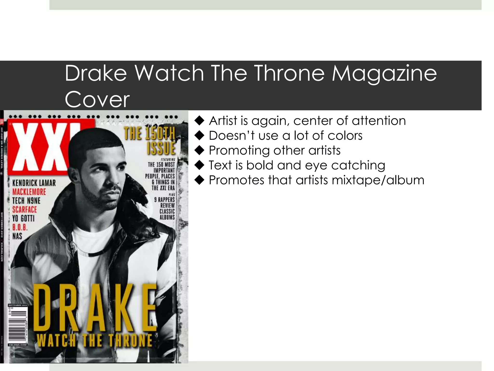 Drake Watch The Throne Magazine
Cover
 Artist is again, center of attention
 Doesn’t use a lot of colors
 Promoting other artists
 Text is bold and eye catching
 Promotes that artists mixtape/album
 
