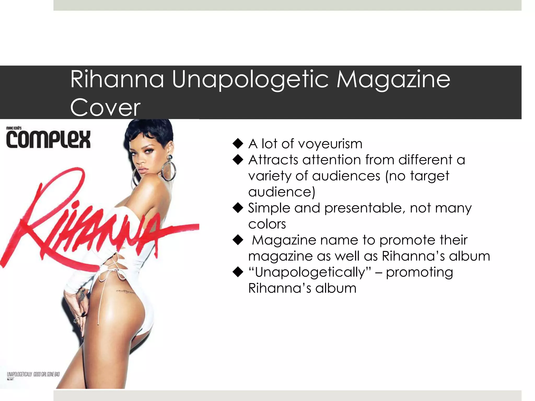 Rihanna Unapologetic Magazine
Cover
 A lot of voyeurism
 Attracts attention from different a
variety of audiences (no target
audience)
 Simple and presentable, not many
colors
 Magazine name to promote their
magazine as well as Rihanna’s album
 “Unapologetically” – promoting
Rihanna’s album
 