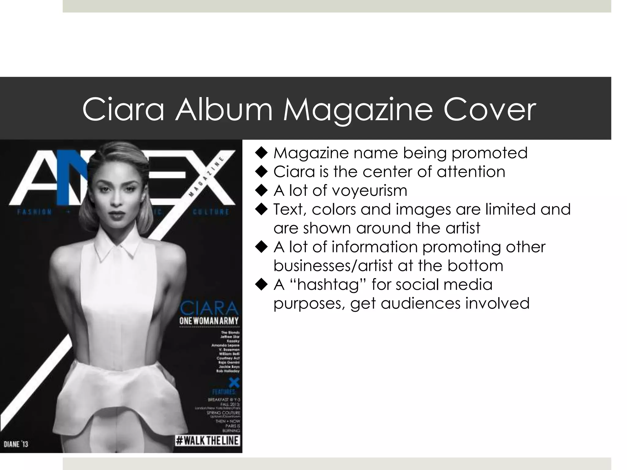 Ciara Album Magazine Cover
 Magazine name being promoted
 Ciara is the center of attention
 A lot of voyeurism
 Text, colors and images are limited and
are shown around the artist
 A lot of information promoting other
businesses/artist at the bottom
 A “hashtag” for social media
purposes, get audiences involved
 