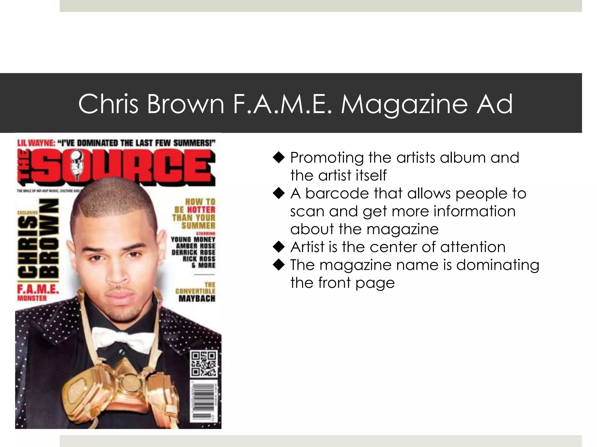 Chris Brown F.A.M.E. Magazine Ad
 Promoting the artists album and
the artist itself
 A barcode that allows people to
scan and get more information
about the magazine
 Artist is the center of attention
 The magazine name is dominating
the front page
 