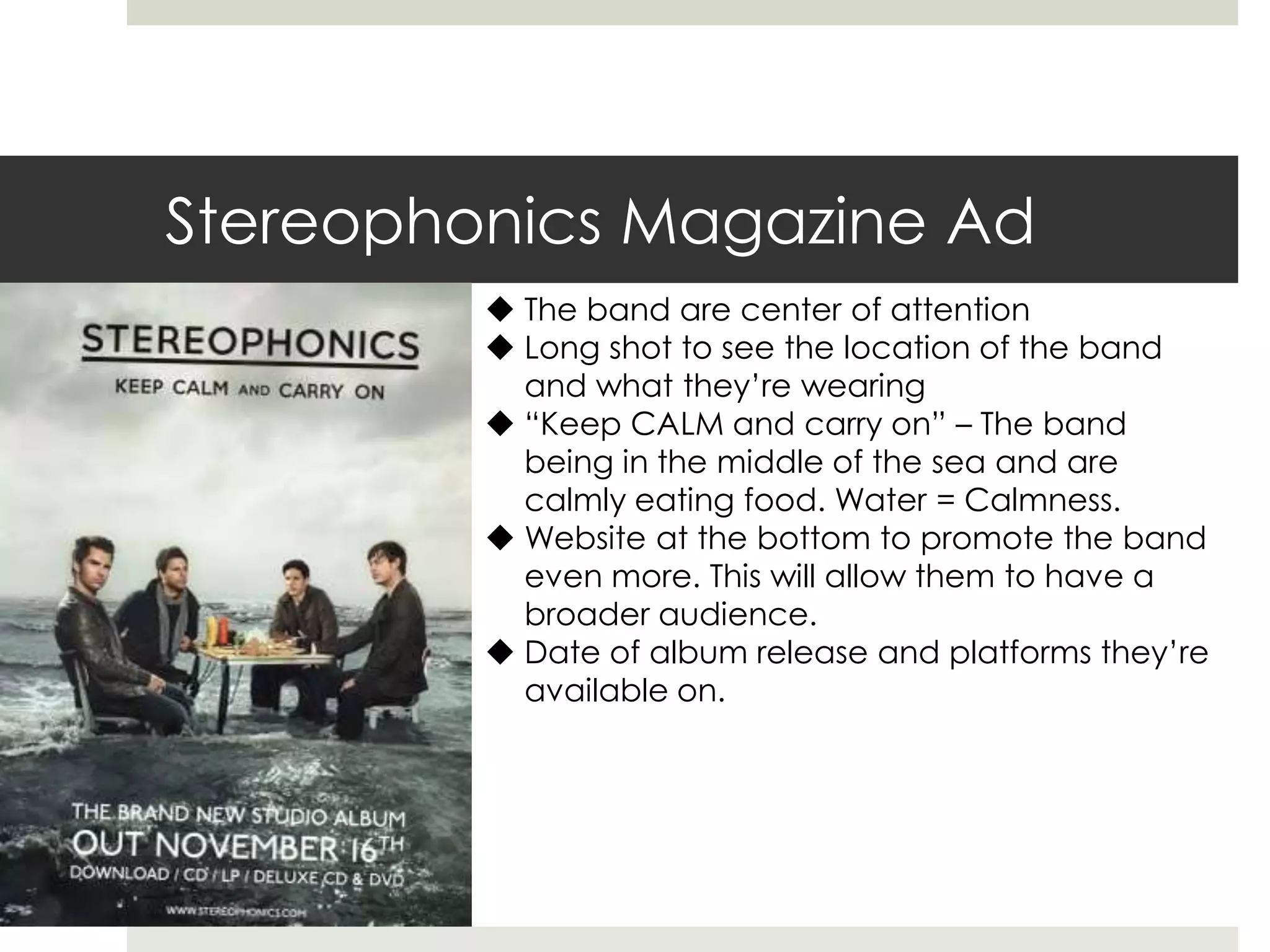 Stereophonics Magazine Ad
 The band are center of attention
 Long shot to see the location of the band
and what they’re wearing
 “Keep CALM and carry on” – The band
being in the middle of the sea and are
calmly eating food. Water = Calmness.
 Website at the bottom to promote the band
even more. This will allow them to have a
broader audience.
 Date of album release and platforms they’re
available on.
 