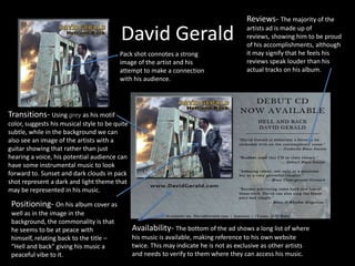 David GeraldReviews- The majority of the artists ad is made up of reviews, showing him to be proud of his accomplishments, although it may signify that he feels his reviews speak louder than his actual tracks on his album.Pack shot connotes a strong image of the artist and his attempt to make a connection with his audience. Transitions- Using grey as his motif color, suggests his musical style to be quite subtle, while in the background we can also see an image of the artists with a guitar showing that rather than just hearing a voice, his potential audience can have some instrumental music to look forward to. Sunset and dark clouds in pack shot represent a dark and light theme that may be represented in his music.Positioning- On his album cover as well as in the image in the background, the commonality is that he seems to be at peace with himself, relating back to the title – “Hell and back” giving his music a peaceful vibe to it.Availability- The bottom of the ad shows a long list of where his music is available, making reference to his own website twice. This may indicate he is not as exclusive as other artists and needs to verify to them where they can access his music.