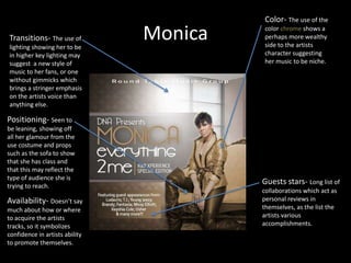 MonicaColor- The use of the color chrome shows a perhaps more wealthy side to the artists character suggesting her music to be niche. Transitions- The use of lighting showing her to be in higher key lighting may suggest  a new style of music to her fans, or one without gimmicks which brings a stringer emphasis on the artists voice than anything else.Positioning- Seen to be leaning, showing off all her glamour from the use costume and props such as the sofa to show that she has class and that this may reflect the type of audience she is trying to reach.Guests stars- Long list of collaborations which act as personal reviews in themselves, as the list the artists various accomplishments.Availability- Doesn’t say much about how or where to acquire the artists tracks, so it symbolizes confidence in artists ability to promote themselves.