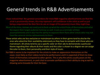 General trends in R&B AdvertisementsI have noticed that  the general conventions for most R&B magazine advertisements are that the artist is prominently shown, this may represent self confidence in the artist as well as just being a requirement for their fans to see an image of the person(s) music they might buy.Most of the time, reviews are used just to back up what the artist thinks of themselves and what the expect their target audience to know as well. It acts as a reminder of their accomplishments and it also has the ability to separate them from other artists who may not have the same or similar achievements to them.Those artists who are less exclusive or mainstream to others in their genre tend to also be the ones who advertise their availability extensively as they have to compete with those who are mainstream. All artists tend to use a specific color on their ads to demonstrate a particular theme regarding their albums & their tracks and this color is shown to a degree we can assign the color to them, their personality and their style of music.For R&B it seems to be important for the artists to make an appearance themselves on the cover, most likely as their videos tend to be performance and it is expected of them to show more of themselves compared to other genres. This is why the artists usually poses on the magazine advertisement, or pack shot to connote confidence in their ability to sing as well as showing some bravado for their fan base.