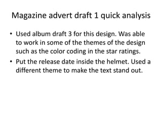 Magazine advert draft 1 quick analysis
? Used album draft 3 for this design. Was able
to work in some of the themes of the design
such as the color coding in the star ratings.
? Put the release date inside the helmet. Used a
different theme to make the text stand out.
 