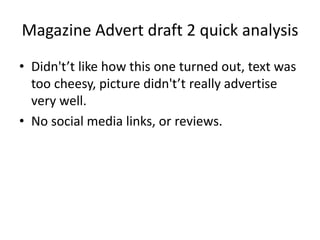 Magazine Advert draft 2 quick analysis
? Didn'tt like how this one turned out, text was
too cheesy, picture didn'tt really advertise
very well.
? No social media links, or reviews.
 
