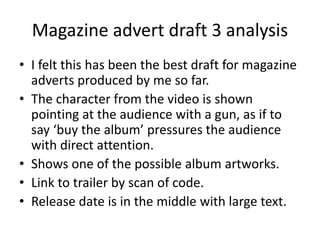 Magazine advert draft 3 analysis
? I felt this has been the best draft for magazine
adverts produced by me so far.
? The character from the video is shown
pointing at the audience with a gun, as if to
say buy the album pressures the audience
with direct attention.
? Shows one of the possible album artworks.
? Link to trailer by scan of code.
? Release date is in the middle with large text.
 