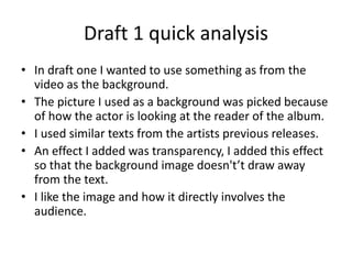 Draft 1 quick analysis
? In draft one I wanted to use something as from the
video as the background.
? The picture I used as a background was picked because
of how the actor is looking at the reader of the album.
? I used similar texts from the artists previous releases.
? An effect I added was transparency, I added this effect
so that the background image doesn'tt draw away
from the text.
? I like the image and how it directly involves the
audience.
 