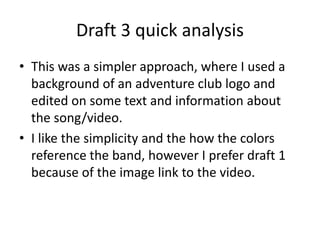 Draft 3 quick analysis
? This was a simpler approach, where I used a
background of an adventure club logo and
edited on some text and information about
the song/video.
? I like the simplicity and the how the colors
reference the band, however I prefer draft 1
because of the image link to the video.
 