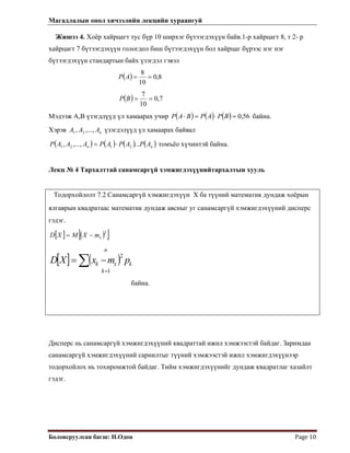 Магадлалын онол хичээлийн лекцийн хураангуй
 
Боловсруулсан багш: Н.Одон  Page 10 
Жишээ 4. Хоёр хайрцагт тус бүр 10 ширхэг бүтээгдэхүүн байв.1-р хайрцагт 8, т 2- р
хайрцагт 7 бүтээгдэхүүн гологдол биш бүтээгдэхүүн бол хайрцаг бүрээс нэг нэг
бүтээгдэхүүн стандартын байх үзэгдэл гэвэл
 
( ) 8,0
10
8
==AP
( ) 7,0
10
7
==BP
Мэдээж А,В үзэгдлүүд үл хамаарах учир ( ) ( ) ( ) 56,0=⋅=⋅ BPAPBAP байна.
Хэрэв үзэгдэлүүд үл хамаарах байвалnААA ,...,, 21
( ) ( ) ( ) ( )nn APAPAPААAP ...,...,, 2121 ⋅= томъёо хүчинтэй байна.
Лекц № 4 Тархалттай санамсаргүй хэмжигдэхүүнийтархалтын хууль
Тодорхойлолт 7.2 Санамсаргүй хэмжигдэхүүн Х ба түүний математик дундаж хоёрын
ялгаврын квадратаас математик дундаж авсныг уг санамсаргүй хэмжигдэхүүний дисперс
гэдэг.
[ ] ( )[ ]2
xmXMXD −=
[ ] ( )
n
k
kxk pmxXD
1
2
=
∑ −=
байна.
Дисперс нь санамсаргүй хэмжигдэхүүний квадраттай ижил хэмжээстэй байдаг. Заримдаа
санамсаргүй хэмжигдэхүүний сарнилтыг түүний хэмжээстэй ижил хэмжигдэхүүнээр
тодорхойлох нь тохиромжтой байдаг. Тийм хэмжигдэхүүнийг дундаж квадратлаг хазайлт
гэдэг.
 