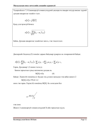 Магадлалын онол хичээлийн лекцийн хураангуй
 
Боловсруулсан багш: Н.Одон  Page 11 
Тодорхойлолт 7.3 Санамсаргүй хэмжигдэхүүний дисперсээс квадрат язгуур авсныг түүний
дундаж квадратлаг хазайлт гэдэг.
[ ] [ ]XDX =σ
буюу дэлгэрэнгүй бичвэл
[ ] ( )( )∑=
−=
n
k
kxk pmxX
1
2
σ
байна. Дундаж квадратлаг хазайлтыг мөн ох гэж тэмдэглэдэг.
Дисперсийг бодоход (5) томъёог дараах байдлаар хувиргах нь тохиромжтой байдаг.
[ ] ( )( ) ∑ ∑∑∑ =+−=−=
=
kxxxkkk
n
k
kxk pmpmxpxpmxXD 22
1
2
2
Гарна. Дунджаар 1,2 ононо гэсэн үг.
Бином тархалтын хувьд математик дундаж нь
М[Х]=n*p (4)
байдаг. Хэрэв (4) томъёонд n- буудах тоо, р-онох магадлал гэж авбал жишээ 2
М[X]=n*p=3*0.4=1.2
онох гэж гарна. Хэрэв (4) томъёонд М[X] ба з өгөгдсөн бол
n=
p
XM ][
гэж олно.
Жишээ 3.санамсаргүй хэмжигдэхүүний Х-ийн тархалтын хууль
 
 