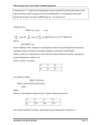 Магадлалын онол хичээлийн лекцийн хураангуй
 
Боловсруулсан багш: Н.Одон  Page 13 
Тодорхойлолт 7.1 Тасралттай санамсаргүй хэмжигдэхүүний Х-ийн бүх боломжит утгыг
харглзах магадлалаар нь үржүүлээд нэмсэн нийлбэрийг уг санамсаргүй хэмжээний
математик дундаж гэж нэрлээд M[X] буюу mx гэж тэмдэглэдэг.
өөрөөр хэлбэл,
M[X]=x1p1+x2p2+……+xnpn
= x2
kpk-2mx xkpk+m2
x∑ ∑ ∑ pk=M[X2
]-2mx* mx+m2
x*1=M[X2
]-m2
x
Ингэж
D[x]=M[X2
] -m2
x
болно. Өөрөөр хэлбэл дисперс нь санамсаргүй хэмжигдэхүүний квадратын математик
дунджаас түүний математик дундажын квадратыг хассантай тэнцүү байна.
Жишээ 4. Байг нэг удаа бууджээ. Онох магадлал р бол математик дундаж , дисперс ба
дундаж квадратдаг хазайлтыг ол.
Бодолт. Хүснэгт зохиовол
X 1 0
pk p q
(q=1-p)болно. Иймд
M[X]=1*p+0*q=p
D[X]=(1-p)2
p+(0-p)2
q=q2
p+p2
q=pq
o[X]=
байна.
Жишээ5. санамсаргүй хэмжигдэхүүн Х дараах тархатын хуультай.
Х 1 3 5
рк 0,3 0,4 0,3
бол түүний математик дундаж , дисперс ба дундаж квадратлаг хазайлтыг ол.
 
 