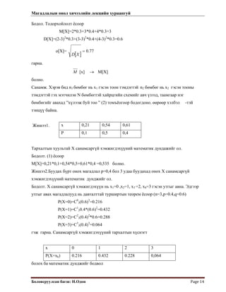 Магадлалын онол хичээлийн лекцийн хураангуй
 
Боловсруулсан багш: Н.Одон  Page 14 
Бодол. Тодорхойлолт ёсоор
M[X]=2*0.3+3*0.4+4*0.3=3
D[X]=(2-3)2
*0.3+(3-3)2
*0.4+(4-3)2
*0.3=0.6
o[X]=
[ ]
77.0=
XD
гарна.
M [x] M[X]→
болно.
Санамж. Хэрэв бид n1 бөмбөг нь х1 гэсэн тоон тэмдэгтэй n2 бөмбөг нь x2 гэсэн тооны
тэмдэгтэй гэх мэтчилэн N бөмбөгтэй хайрцгийн схемийг авч үзээд, таамгаар нэг
бөмбөгийг авахад ”хүлээж буй тоо ” (2) томъёогоор бодогдоно. өөрөөр хэлбэл -тэй
тэнцүү байна.
х 0,21 0,54 0,61
Р 0,1 0,5 0,4
Жишээ1.
Тархалтын хуультай Х санамсаргүй хэмжигдэхүүний математик дундажийг ол.
Бодолт. (1) ёсоор
M[X]=0,21*0,1+0,54*0,5+0,61*0,4 =0,535 болно.
Жишээ2.Буудах бүрт онох магадлал р=0,4 бол 3 удаа буудахад онох Х санамсаргүй
хэмжигдэхүүний математик дунджийг ол.
Бодолт. Х санамсаргүй хэмжигдэхүүн нь х1=0 ,х2=1, x3 =2, x4=3 гэсэн утгыг авна. Эдгээр
утгыг авах магадлалууд нь давталттай турширтын теорем ёсоор (n=3,p=0.4,q=0.6)
P(X=0)=C0
3(0.6)3
=0.216
P(X=1)=C1
30.4*(0.6)2
=0.432
P(X=2)=C2
3(0.4)2
*0.6=0.288
P(X=3)=C3
3(0.4)3
=0.064
гэж гарна. Санамсаргүй хэмжигдэхүүний тархалтын хүснэгт
х 0 1 2 3
Р(X=xk) 0.216 0.432 0.228 0,064
болох ба математик дунджийг бодвол
 
 