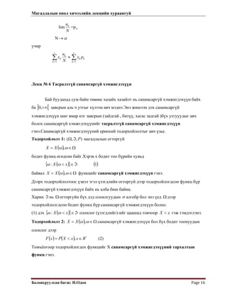 Магадлалын онол хичээлийн лекцийн хураангуй
 
Боловсруулсан багш: Н.Одон  Page 16 
lim
N
nk
=p k
N α→
учир
∑∑ ==
≈
v
k
kk
k
v
k
k px
N
n
x
11
Лекц № 6 Тасралтгүй санамсаргүй хэмжигдэхүүн
Бай буудахад сум байн төвөөс хазайх хазайлт нь санамсаргүй хэмжигдэхүүн байх
ба [ завсрын аль ч утгыг хүлээн авч мэднэ.Энэ жишээн дэх санамсаргүй
хэмжигдэхүүн шиг ямар нэг завсрын (зайдгай , битүү, хагас задгай )бүх утгууудыг авч
болох санамсаргүй хэмжгдэхүүнийг тасралтгүй санамсаргүй хэмжигдэхүүн
гэнэ.Санамсаргүй хэмжигдэхүүний ерөнхий тодорхойлолтыг авч үзье.
[+∞,0
Тодорхойлолт 1: ),,( PℑΩ магадлалын огторгуй
( ) Ω∈= ωω ,XX
бодит функц өгөдсөн байг.Хэрэв х бодит тоо бүрийн хувьд
( ){ } ( )1: ℑ∈< xX ωω
байвал ( ) Ω∈= ωω ,XX функцийг санамсаргүй хэмжигдэхүүн гэнэ.
Дээрх тодорхойлолтоос үзвэл эгэл үзэгдлийн огторгуй дээр тодорхойлогдсон функц бүр
санамсаргүй хэмжигдэхүүн байх нь алба биш байна.
Харин нь огторгуйн бүх дэд олонлгуудынℑ Ω σ алгебр бол энэ үед дээр
тодорхойлолгдсон бодит функц бүр санамсаргүй хэмжигдэхүүн болно.
Ω
(1) дэх ( ){ ℑ∈< xX }ωω : олонлог (үзэгдлийг)-ийг цаашид товчоор гэж тэмдэглэнэ.xX <
Тодорхойлолт 2: ( ) Ω∈= ωω ,XX санамсаргүй хэмжигдэхүүн бол бүх бодит тоонуудын
олонлог дээр
(2)( ) ( ) 1
, RxxXPxF ∈<=
Томъёогоор тодорхойлогдох функцийг Х санамсаргүй хэмжигдэхүүний тархалтын
функц гэнэ.
 
 