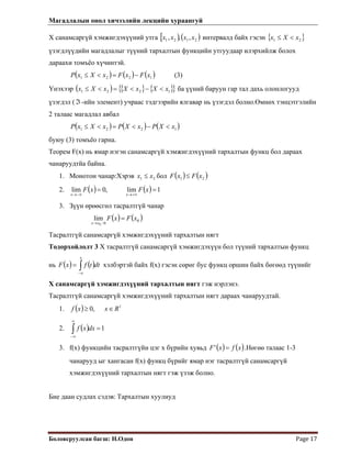 Магадлалын онол хичээлийн лекцийн хураангуй
 
Боловсруулсан багш: Н.Одон  Page 17 
Х санамсаргүй хэмжигдэхүүний утга [ ) ( )2121 ,,, xxxx интервалд байх гэсэн { }21 xXx <≤
үзэгдлүүдийн магадлалыг түүний тархалтын функцийн утгуудаар илэрхийлж болох
дараахи томъёо хүчинтэй.
( ) ( ) ( )1221 xFxFxXxP −=<≤ (3)
Үнэхээр ( ) { } { }{ 1221 xXxXxXx }<−<=<≤ ба үүний баруун гар тал дахь олонлогууд
үзэгдэл (ℑ -ийн элемент) учраас тэдгээрийн ялгавар нь үзэгдэл болно.Өмнөх тэнцэтгэлийн
2 талаас магадлал авбал
( ) ( ) ( )1221 xXPxXPxXxP <−<=<≤
буюу (3) томъёо гарна.
Теорем F(x) нь ямар нэгэн санамсаргүй хэмжигдэхүүний тархалтын функц бол дараах
чанаруудтйа байна.
1. Монотон чанар:Хэрэв 21 xx ≤ бол ( ) ( )21 xFxF ≤
2. ( ) ( ) 1lim,0lim ==
+∞→−∞→
xFxF
xx
3. Зүүн өрөөсгөл тасралтгүй чанар
( ) ( )0
00
lim xFxF
xx
=
−→
Тасралтгүй санамсаргүй хэмжигдэхүүний тархалтын нягт
Тодорхойлолт 3 Х тасралтгүй санамсаргүй хэмжигдэхүүн бол түүний тархалтын функц
нь хэлбэртэй байх f(x) гэсэн сөрөг бус функц оршин байх бөгөөд түүнийг
Х санамсаргүй хэмжигдэхүүний тархалтын нягт гэж нэрлэнэ.
( ) ( )∫∞−
=
x
dttfxF
Тасралтгүй санамсаргүй хэмжигдэхүүний тархалтын нягт дараах чанаруудтай.
1. ( ) 1
,0 Rxxf ∈≥
2. ( ) 1=∫
∞
∞−
dxxf
3. f(x) функцийн тасралтгүйн цэг х бүрийн хувьд ( ) ( )xfxF =' .Нөгөө талаас 1-3
чанарууд ыг хангасан f(x) функц бүрийг ямар нэг тасралтгүй санамсаргүй
хэмжигдэхүүний тархалтын нягт гэж үзэж болно.
Бие даан судлах сэдэв: Тархалтын хуулиуд
 
 
