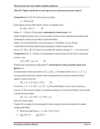 Магадлалын онол хичээлийн лекцийн хураангуй
 
Боловсруулсан багш: Н.Одон  Page 18 
Лекц № 7 Зарим нэр бүхий тас-гүй тархалтууд,с-гүй вектор хамтын тархалт
 
),, PℑТодорхойлолт 1: (Ω магадлалын огторгуй
( ) Ω∈= ωω ,XX
бодит функц өгөдсөн байг.Хэрэв х бодит тоо бүрийн хувьд
( ){ } ( )1: ℑ∈< xX ωω
байвал ( ) Ω∈= ωω ,XX функцийг санамсаргүй хэмжигдэхүүн гэнэ.
Дээрх тодорхойлолтоос үзвэл эгэл үзэгдлийн огторгуй дээр тодорхойлогдсон функц бүр
санамсаргүй хэмжигдэхүүн байх нь алба биш байна.
Харин нь огторгуйн бүх дэд олонлгуудынℑ Ω σ алгебр бол энэ үед дээр
тодорхойлолгдсон бодит функц бүр санамсаргүй хэмжигдэхүүн болно.
Ω
(1) дэх ( ){ ℑ∈< xX }ωω : олонлог (үзэгдлийг)-ийг цаашид товчоор гэж тэмдэглэнэ.xX <
Тодорхойлолт 2: ( ) Ω∈= ωω ,XX санамсаргүй хэмжигдэхүүн бол бүх бодит тоонуудын
олонлог дээр
(2)( ) ( ) 1
, RxxXPxF ∈<=
Томъёогоор тодорхойлогдох функцийг Х санамсаргүй хэмжигдэхүүний тархалтын
функц гэнэ.
Х санамсаргүй хэмжигдэхүүний утга [ ) ( )2121 ,,, xxxx интервалд байх гэсэн { }21 xXx <≤
үзэгдлүүдийн магадлалыг түүний тархалтын функцийн утгуудаар илэрхийлж болох
дараахи томъёо хүчинтэй.
( ) ( ) ( )1221 xFxFxXxP −=<≤ (3)
Үнэхээр ( ) { } { }{ 1221 xXxXxXx }<−<=<≤ ба үүний баруун гар тал дахь олонлогууд
үзэгдэл (ℑ -ийн элемент) учраас тэдгээрийн ялгавар нь үзэгдэл болно.Өмнөх тэнцэтгэлийн
2 талаас магадлал авбал
( ) ( ) ( )1221 xXPxXPxXxP <−<=<≤
буюу (3) томъёо гарна.
Теорем F(x) нь ямар нэгэн санамсаргүй хэмжигдэхүүний тархалтын функц бол дараах
чанаруудтйа байна.
4. Монотон чанар:Хэрэв 21 xx ≤ бол ( ) ( )21 xFxF ≤
5. ( ) ( ) 1lim,0lim ==
+∞→−∞→
xFxF
xx
 