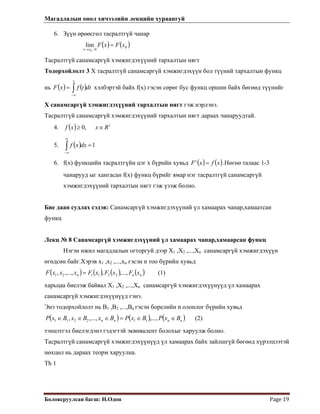 Магадлалын онол хичээлийн лекцийн хураангуй
 
Боловсруулсан багш: Н.Одон  Page 19 
 
0
00
lim xFxF
xx
=
−→
6. Зүүн өрөөсгөл тасралтгүй чанар
( ) ( )
Тасралтгүй санамсаргүй хэмжигдэхүүний тархалтын нягт
Тодорхойлолт 3 Х тасралтгүй санамсаргүй хэмжигдэхүүн бол түүний тархалтын функц
нь хэлбэртэй байх f(x) гэсэн сөрөг бус функц оршин байх бөгөөд түүнийг
Х санамсаргүй хэмжигдэхүүний тархалтын нягт гэж нэрлэнэ.
( ) ( )∫∞−
=
x
dttfxF
Тасралтгүй санамсаргүй хэмжигдэхүүний тархалтын нягт дараах чанаруудтай.
4. ( ) 1
,0 Rxxf ∈≥
5. ( ) 1=∫
∞
∞−
dxxf
6. f(x) функцийн тасралтгүйн цэг х бүрийн хувьд ( ) ( )xfxF =' .Нөгөө талаас 1-3
чанарууд ыг хангасан f(x) функц бүрийг ямар нэг тасралтгүй санамсаргүй
хэмжигдэхүүний тархалтын нягт гэж үзэж болно.
Бие даан судлах сэдэв: Санамсаргүй хэмжигдэхүүний үл хамаарах чанар,хамаатсан
функц
Лекц № 8 Санамсаргүй хэмжигдэхүүний үл хамаарах чанар,хамаарсан функц
Нэгэн ижил магадлалын огторгуй дээр Х1 ,Х2 ,...,Хn санамсаргүй хэмжигдэхүүн
өгөдсөн байг.Хэрэв х1 ,х2 ,...,хn гэсэн n тоо бүрийн хувьд
( ) ( ) ( ) ( )nnn xFxFxFxxxF ,...,,,...,, 221121 = (1)
харьцаа биелэж байвал Х1 ,Х2 ,...,Хn санамсаргүй хэмжигдэхүүнүүд үл хамаарах
санамсаргүй хэмжигдэхүүнүүд гэнэ.
Энэ тодорхойлолт нь В1 ,В2 ,...,Вn гэсэн борелийн n олонлог бүрийн хувьд
( ) ( ) ( )nnnn BxPBxPBxBxBxP ∈∈=∈∈∈ ,...,,...,, 112211 (2)
тэнцэтгэл биелэгдэнэ гэдэгтэй эквивалент болохыг харуулж болно.
Тасралтгүй санамсаргүй хэмжигдэхүүнүүд үл хамаарах байх зайлшгүй бөгөөд хүрэлцээтэй
нөхцөл нь дараах теорм харуулна.
Th 1
 