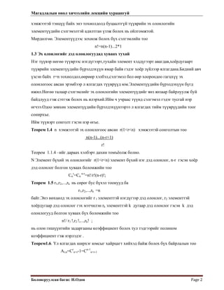 Магадлалын онол хичээлийн лекцийн хураангуй
 
Боловсруулсан багш: Н.Одон  Page 2 
 
хэмжээтэй тэнцүү байх энэ тохиолдолд буцаалтгүй түүврийн эх олонлогийн
элементүүдийн сэлгэмэлтэй адилтган үзэж болох нь ойлгомжтой.
Мөрдөлгөө. Элементүүдээс зохиож болох бүх сэлгэмлийн тоо
n!=n(n-1)...2*1
1.3 Эх олонлогийг дэд олонлогуудад хуваах тухай
Нэг түүвэр нөгөө түүврээс нэгдүгээрт,тухайн элемент хэддүгээрт авагдав,хоёрдугаарт
түүврийн элементүүдийн бүрэлдэхүүн ямар байв гэдэг хоёр зүйлээр ялгагдана.Бидний авч
үзсэн байх r=n тохиолдол,өөрөөр хэлбэл,сэлгэмэл бол өөр хоорондоо гагцхүү эх
олонлогоос авсан эрэмбээр л ялгагдах түүврүүд юм.Элементүүдийн бүрэлдэхүүн бүгд
ижил.Нөгөө талаар сэлгэмлийг эх олонлогийн элементүүдийг янз янзаар байрлуулж буй
байдлууд гэж сэтгэж болох нь илэрхий.Ийм ч учраас түүнд сэлгэмэл гэдэг тусгай нэр
өгчээ.Одоо зөвхөн элементүүдийн бүрэлдэхүүнээрээ л ялгагдах тийм түүврүүдийн тоог
сонирхъе.
Ийм түүвэрт сонголт гэсэн нэр өгье.
Теорем 1.4 n хэмжээтэй эх олонлогоос авсан r(1<r<n) хэмжээтэй сонголтын тоо
n(n-1)...(n-r+1)
r!
Теорем 1.1.4 –ийг дараах хэлбэрт дахин томъёолж болно.
N Элемент бүхий эх олонлогийг r(1<r<n) элемент бүхий нэг дэд олонлог, n-r гэсэн хоёр
дэд олонлог болгон хуваах боломжийн тоо
Cn
r
=Cn
n-r
=n!/r!(n-r)!;
Теорем 1.5 r1,r2,...,rk нь сөрөг бус бүхэл тоонууд ба
r1,r2,...,rk =n
байг.Энэ нөхцөлд эх олонлогийг r 1 элементтэй нэгдүгээр дэд олонлог, r2 элементтэй
хоёрдугаар дэд олонлог гэх мэтчилэн rk элементтэй k дугаар дэд олонлог гэсэн k дэд
олонлогууд болгон хуваах бүх боломжийн тоо
n!/ r1 !,r2 !,...,rk! ;
нь олон гишүүнтийн задаргааны коэффициент болох тул тэдгээрийг полином
коэффициент гэж нэрлэдэг .
Теорем1.6. Үл ялгагдах ширхэг юмсыг хайрцагт хийхэд байж болох бүх байрлалын тоо
Ar,n=Cr
n+r-1=Cn-1
n+r-1
 
