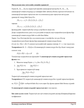 Магадлалын онол хичээлийн лекцийн хураангуй
 
Боловсруулсан багш: Н.Одон  Page 20 
Хэрэв (Х1 ,Х2 ,...,Хn) нь тасралтгүй маягийн санамсаргүй вектор бол Х1 ,Х2 ,...,Хn
санамсаргүй хэмжигдэхүүнүүд үл хамаарах байх зайлшгү бөгөөд хүрэлцээтэй нөхцөл нь
санамсаргүй векторын тархалтын нягт нь компонентуудын тархалтын нягтуудын
үржвэртэй тэнцүү байх буюу Ө.х
 
( ) ( ) ( ) ( )nnn xfxfxfxxxf ,...,,,...,, 221121 =
харьцаа
( ) ( ) ( ) ( )nnn xfxfxfxxxf ,...,,,,...,, 221121
функцүүдийн тасралтгүйн бүх цэгүүд дээр биелэх явдал юм.
Дээрх тодорхойлолтоос үзвэл эгэл үзэгдлийн огторгуй дээр тодорхойлогдсон функц бүр
санамсаргүй хэмжигдэхүүн байх нь алба биш байна.
Харин нь огторгуйн бүх дэд олонлгуудынℑ Ω σ алгебр бол энэ үед дээр
тодорхойлолгдсон бодит функц бүр санамсаргүй хэмжигдэхүүн болно.
Ω
(1) дэх ( ){ ℑ∈< xX }ωω : олонлог (үзэгдлийг)-ийг цаашид товчоор гэж тэмдэглэнэ.xX <
Тодорхойлолт 2: ( ) Ω∈= ωω ,XX санамсаргүй хэмжигдэхүүн бол бүх бодит тоонуудын
олонлог дээр
(2)( ) ( ) 1
, RxxXPxF ∈<=
Томъёогоор тодорхойлогдох функцийг Х санамсаргүй хэмжигдэхүүний тархалтын
функц гэнэ.
1. Монотон чанар:Хэрэв 21 xx ≤ бол ( ) ( )21 xFxF ≤
2. ( ) ( ) 1lim,0lim ==
+∞→−∞→
xFxF
xx
3. Зүүн өрөөсгөл тасралтгүй чанар
( ) ( )0
00
lim xFxF
xx
=
−→
Тасралтгүй санамсаргүй хэмжигдэхүүний тархалтын нягт
Тодорхойлолт 3 Х тасралтгүй санамсаргүй хэмжигдэхүүн бол түүний тархалтын функц
нь хэлбэртэй байх f(x) гэсэн сөрөг бус функц оршин байх бөгөөд түүнийг
Х санамсаргүй хэмжигдэхүүний тархалтын нягт гэж нэрлэнэ.
( ) ( )∫∞−
=
x
dttfxF
Бие даан судлах сэдэв: Тасралтгүй сан-гүй хэмжигдэхүүний дисперс,Ковариац,Коррляци
коэффициент
 